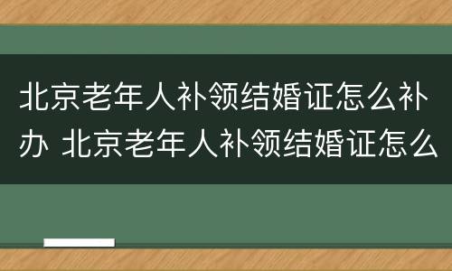 北京老年人补领结婚证怎么补办 北京老年人补领结婚证怎么补办手续