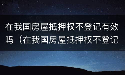 在我国房屋抵押权不登记有效吗（在我国房屋抵押权不登记有效吗）