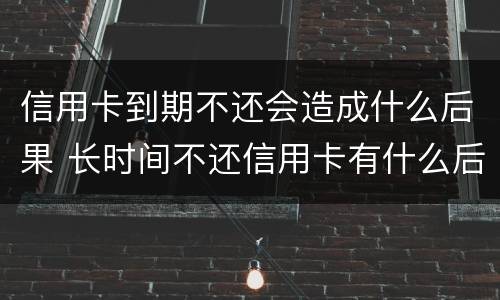 信用卡到期不还会造成什么后果 长时间不还信用卡有什么后果