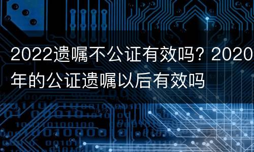 2022遗嘱不公证有效吗? 2020年的公证遗嘱以后有效吗