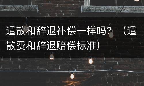 遣散和辞退补偿一样吗？（遣散费和辞退赔偿标准）