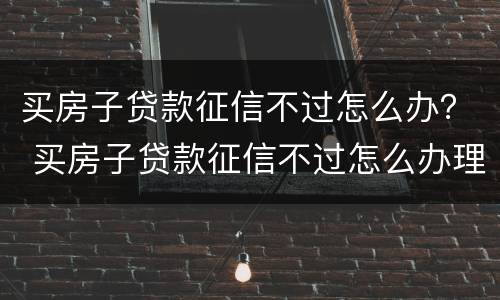 买房子贷款征信不过怎么办？ 买房子贷款征信不过怎么办理
