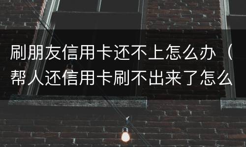 刷朋友信用卡还不上怎么办（帮人还信用卡刷不出来了怎么办）