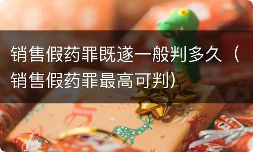 销售假药罪既遂一般判多久（销售假药罪最高可判）