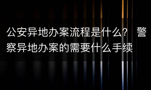 公安异地办案流程是什么？ 警察异地办案的需要什么手续