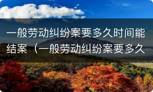 一般劳动纠纷案要多久时间能结案（一般劳动纠纷案要多久时间能结案完）