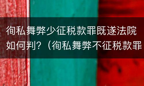 徇私舞弊少征税款罪既遂法院如何判?（徇私舞弊不征税款罪）