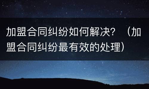加盟合同纠纷如何解决？（加盟合同纠纷最有效的处理）