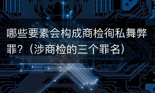哪些要素会构成商检徇私舞弊罪?（涉商检的三个罪名）