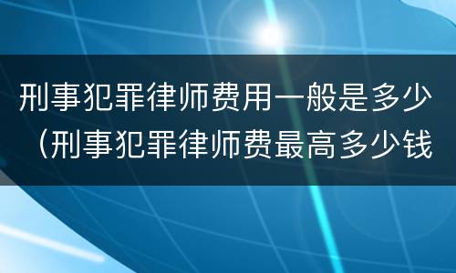 刑事犯罪律师费用一般是多少（刑事犯罪律师费最高多少钱）