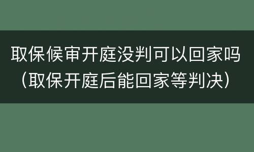取保候审开庭没判可以回家吗（取保开庭后能回家等判决）