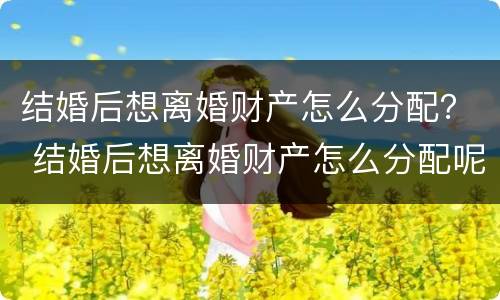 结婚后想离婚财产怎么分配？ 结婚后想离婚财产怎么分配呢