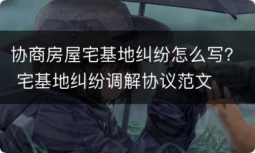 协商房屋宅基地纠纷怎么写？ 宅基地纠纷调解协议范文