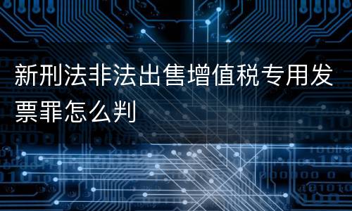 新刑法非法出售增值税专用发票罪怎么判