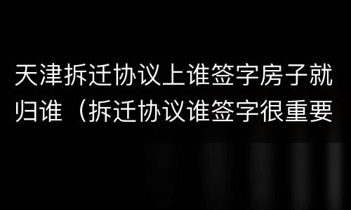 天津拆迁协议上谁签字房子就归谁（拆迁协议谁签字很重要吗）