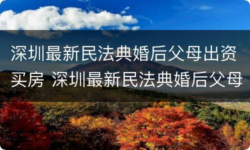 深圳最新民法典婚后父母出资买房 深圳最新民法典婚后父母出资买房的规定