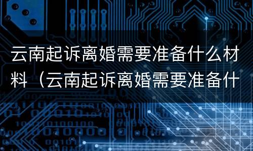 云南起诉离婚需要准备什么材料（云南起诉离婚需要准备什么材料和证件）