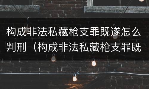 构成非法私藏枪支罪既遂怎么判刑（构成非法私藏枪支罪既遂怎么判刑的）
