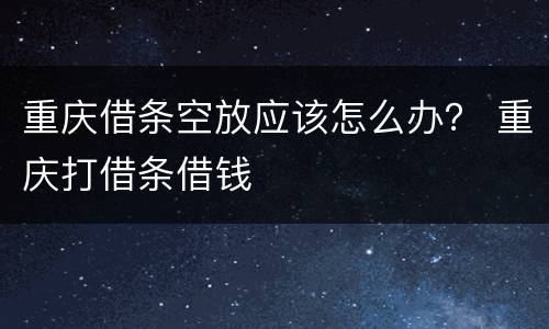 重庆借条空放应该怎么办？ 重庆打借条借钱