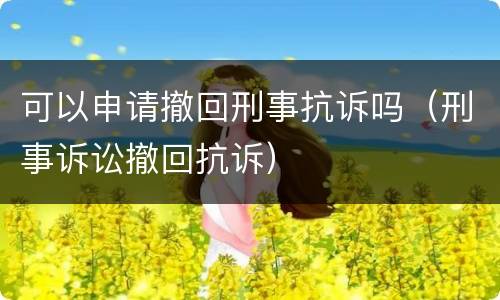 可以申请撤回刑事抗诉吗（刑事诉讼撤回抗诉）