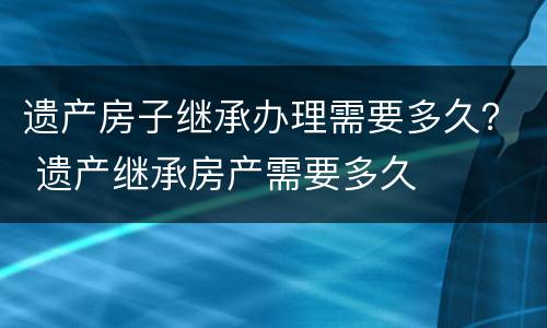 遗产房子继承办理需要多久？ 遗产继承房产需要多久