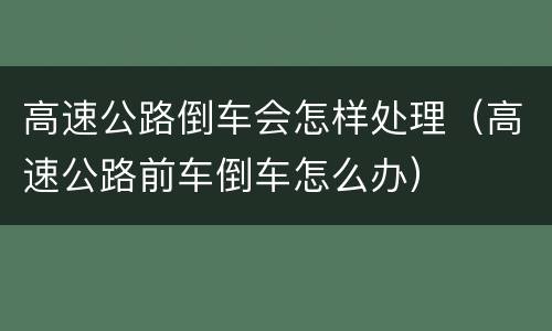 高速公路倒车会怎样处理（高速公路前车倒车怎么办）