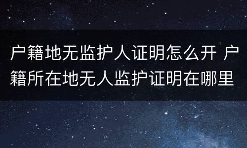 户籍地无监护人证明怎么开 户籍所在地无人监护证明在哪里开