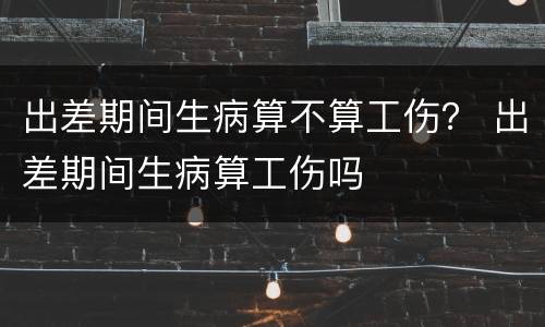 出差期间生病算不算工伤？ 出差期间生病算工伤吗