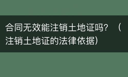 合同无效能注销土地证吗？（注销土地证的法律依据）