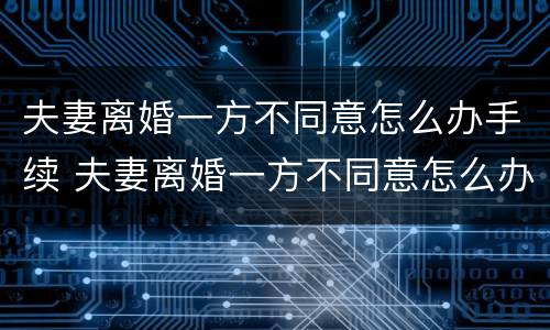 夫妻离婚一方不同意怎么办手续 夫妻离婚一方不同意怎么办手续呢
