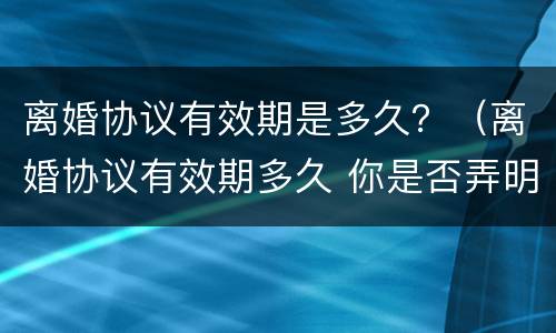 离婚协议有效期是多久？（离婚协议有效期多久 你是否弄明白了）