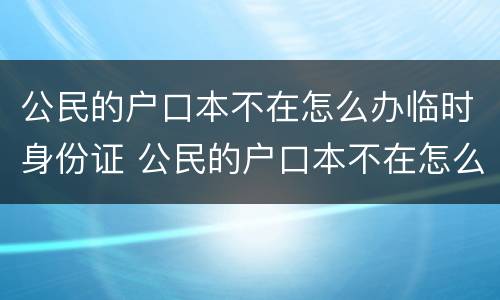 公民的户口本不在怎么办临时身份证 公民的户口本不在怎么办临时身份证可以用吗
