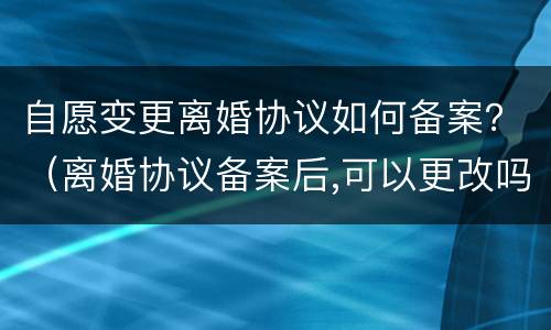 自愿变更离婚协议如何备案？（离婚协议备案后,可以更改吗）