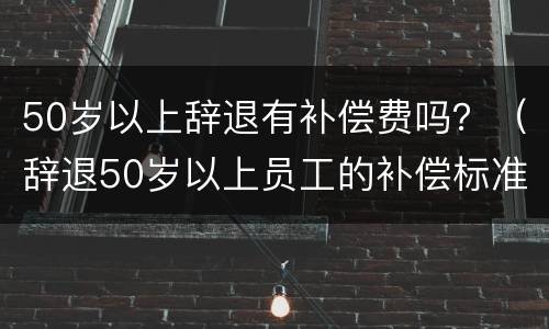 50岁以上辞退有补偿费吗？（辞退50岁以上员工的补偿标准）