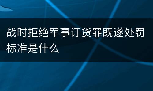 战时拒绝军事订货罪既遂处罚标准是什么