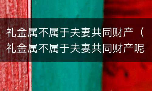 礼金属不属于夫妻共同财产（礼金属不属于夫妻共同财产呢）