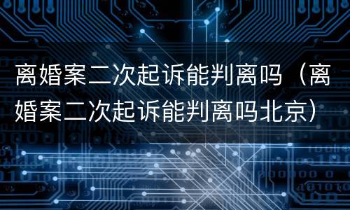 离婚案二次起诉能判离吗（离婚案二次起诉能判离吗北京）