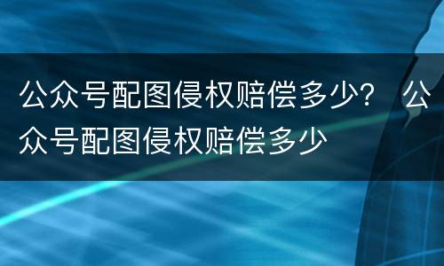 公众号配图侵权赔偿多少？ 公众号配图侵权赔偿多少