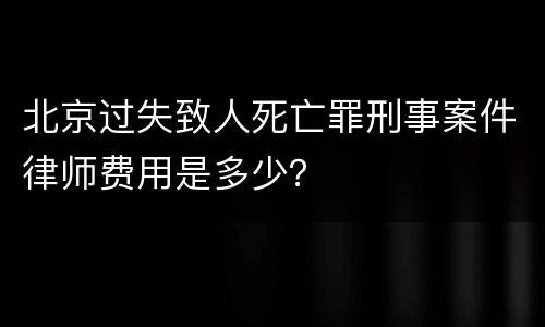 北京过失致人死亡罪刑事案件律师费用是多少？
