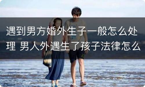 遇到男方婚外生子一般怎么处理 男人外遇生了孩子法律怎么处理