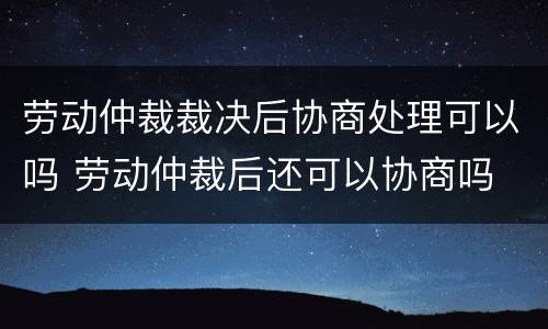 劳动仲裁裁决后协商处理可以吗 劳动仲裁后还可以协商吗