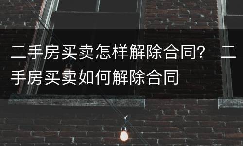 二手房买卖怎样解除合同？ 二手房买卖如何解除合同
