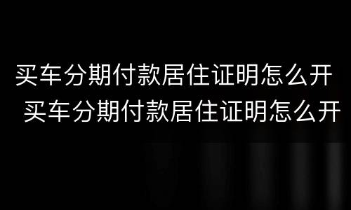 买车分期付款居住证明怎么开 买车分期付款居住证明怎么开呢