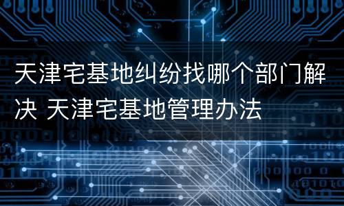 天津宅基地纠纷找哪个部门解决 天津宅基地管理办法