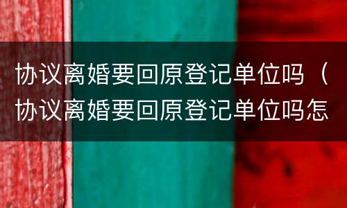 协议离婚要回原登记单位吗（协议离婚要回原登记单位吗怎么办）