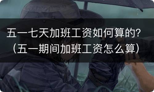五一七天加班工资如何算的？（五一期间加班工资怎么算）