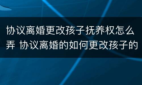 协议离婚更改孩子抚养权怎么弄 协议离婚的如何更改孩子的抚养权