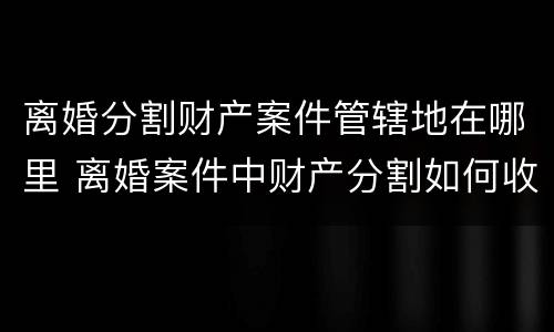离婚分割财产案件管辖地在哪里 离婚案件中财产分割如何收费