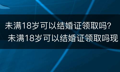 未满18岁可以结婚证领取吗？ 未满18岁可以结婚证领取吗现在