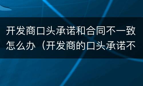 开发商口头承诺和合同不一致怎么办（开发商的口头承诺不履行怎么起诉）